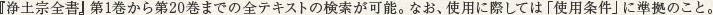 『浄土宗全書』第1巻から第20巻までの全テキストの検索が可能。なお、使用に際しては「使用条件」に準拠のこと。